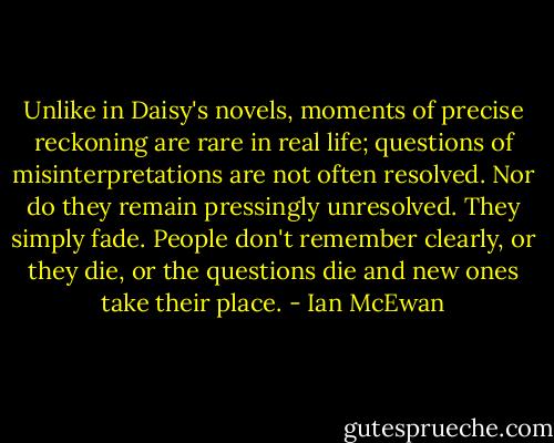 Unlike in Daisy's novels, moments of precise reckoning are rare in real life; questions of misinterpretations are not often resolved. Nor do they remain pressingly unresolved. They simply fade. People don't remember clearly, or they die, or the questions die and new ones take their place. - Ian McEwan