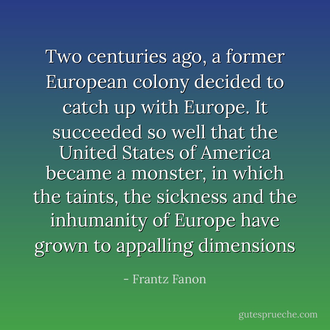 Two centuries ago, a former European colony decided to catch up with Europe. It succeeded so well that the United States of America became a monster, in which the taints, the sickness and the inhumanity of Europe have grown to appalling dimensions - Frantz Fanon