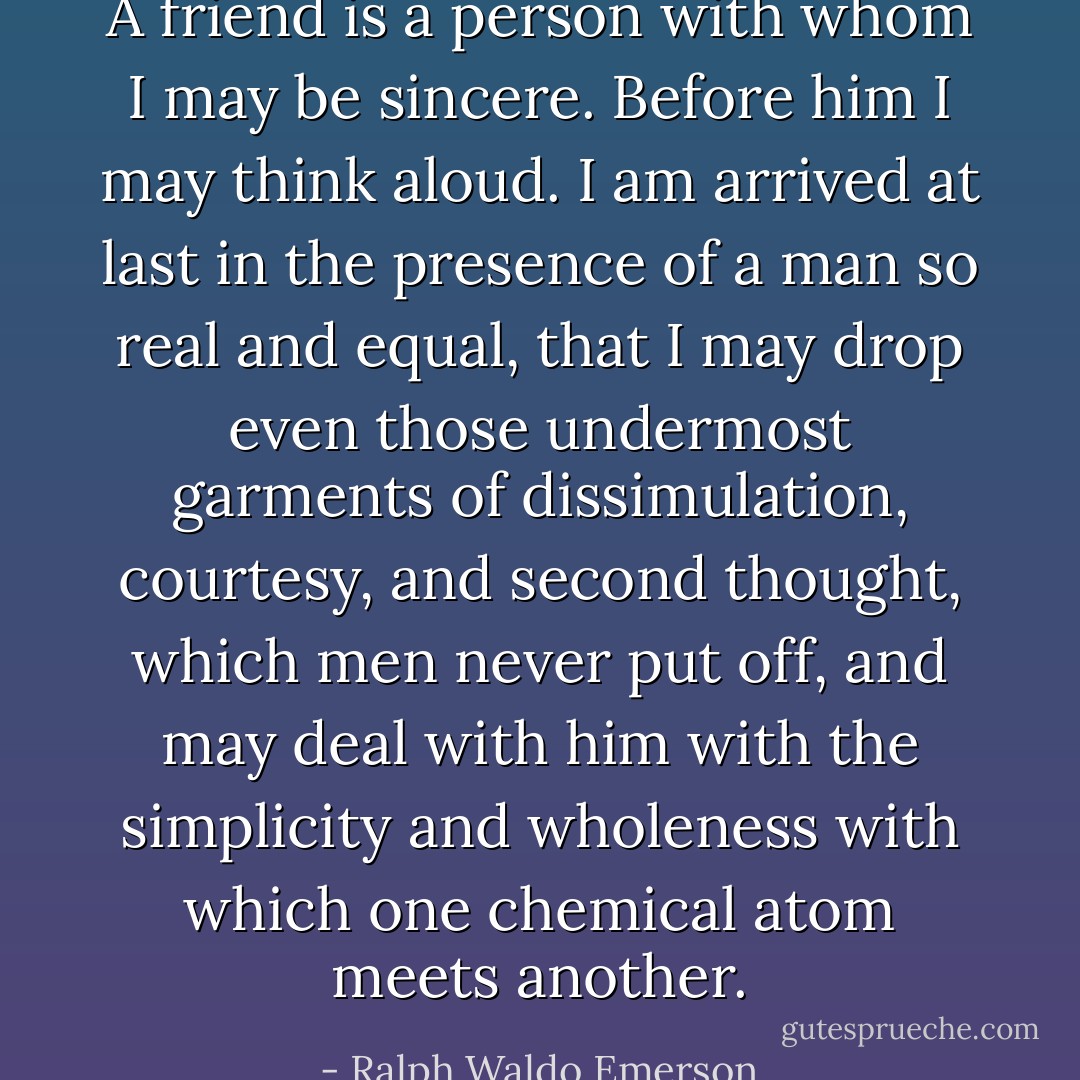 A friend is a person with whom I may be sincere. Before him I may think aloud. I am arrived at last in the presence of a man so real and equal, that I may drop even those undermost garments of dissimulation, courtesy, and second thought, which men never put off, and may deal with him with the simplicity and wholeness with which one chemical atom meets another. - Ralph Waldo Emerson