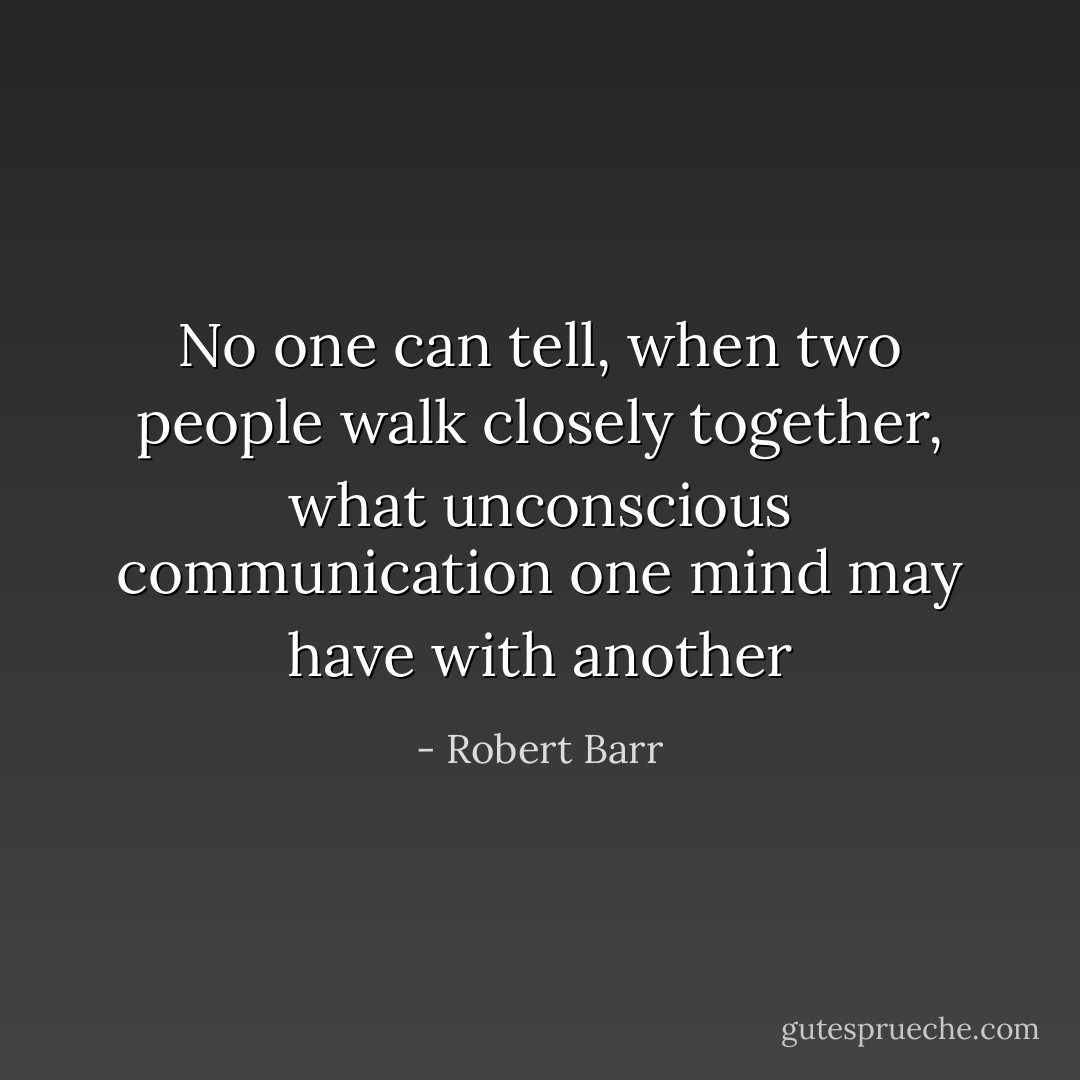 No one can tell, when two people walk closely together, what unconscious communication one mind may have with another - Robert Barr