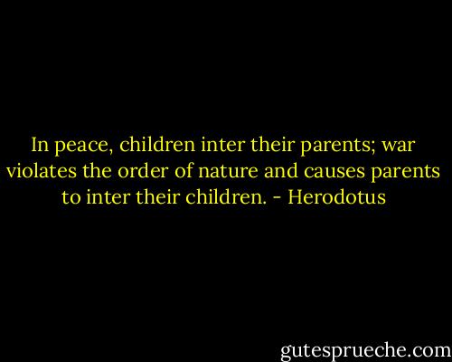 In peace, children inter their parents; war violates the order of nature and causes parents to inter their children. - Herodotus