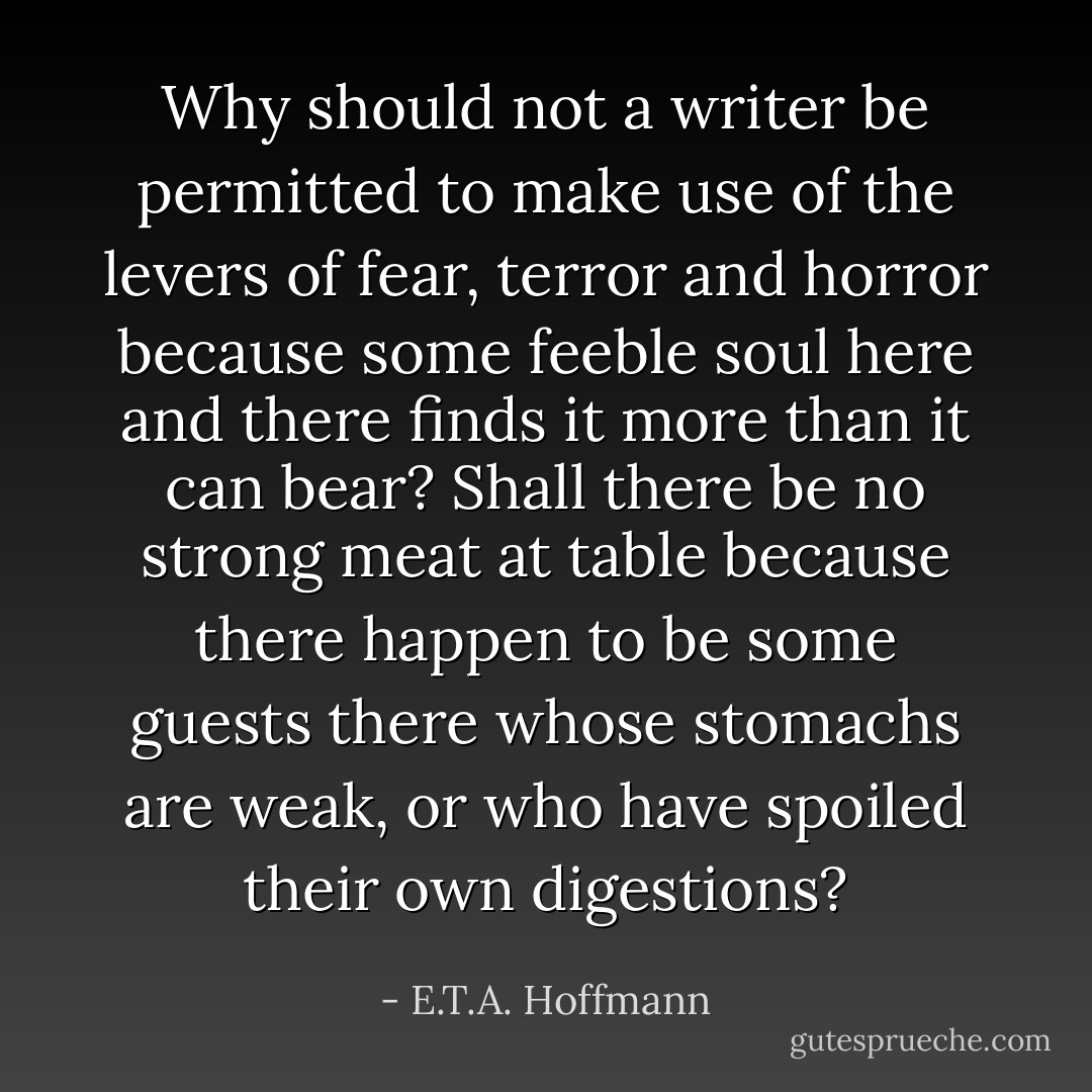 Why should not a writer be permitted to make use of the levers of fear, terror and horror because some feeble soul here and there finds it more than it can bear? Shall there be no strong meat at table because there happen to be some guests there whose stomachs are weak, or who have spoiled their own digestions? - E.T.A. Hoffmann