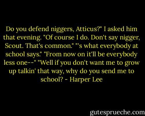 Do you defend niggers, Atticus?" I asked him that evening.<br />"Of course I do. Don't say nigger, Scout. That's common."<br />"'s what everybody at school says."<br />"From now on it'll be everybody less one--"<br />"Well if you don't want me to grow up talkin' that way, why do you send me to school? - Harper Lee