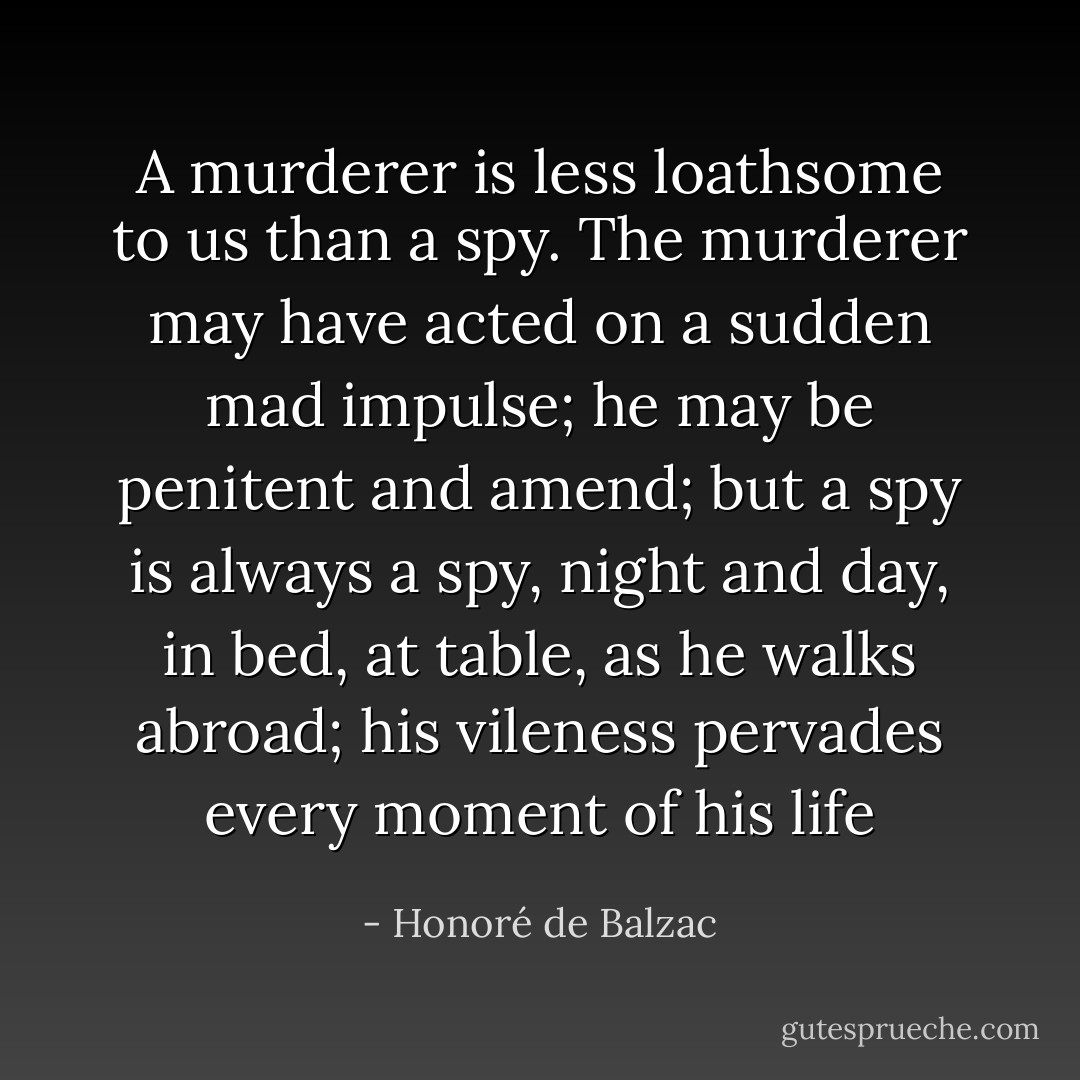 A murderer is less loathsome to us than a spy. The murderer may have acted on a sudden mad impulse; he may be penitent and amend; but a spy is always a spy, night and day, in bed, at table, as he walks abroad; his vileness pervades every moment of his life - Honoré de Balzac
