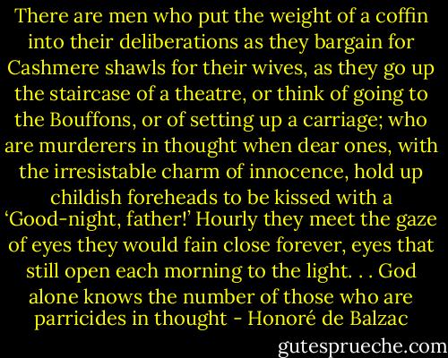 There are men who put the weight of a coffin into their deliberations as they bargain for Cashmere shawls for their wives, as they go up the staircase of a theatre, or think of going to the Bouffons, or of setting up a carriage; who are murderers in thought when dear ones, with the irresistable charm of innocence, hold up childish foreheads to be kissed with a ‘Good-night, father!’ Hourly they meet the gaze of eyes they would fain close forever, eyes that still open each morning to the light. . . God alone knows the number of those who are parricides in thought - Honoré de Balzac