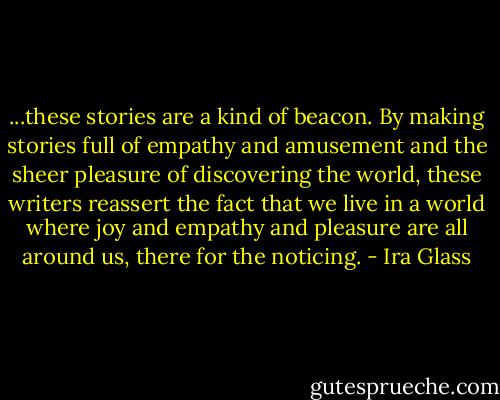 ...these stories are a kind of beacon. By making stories full of empathy and amusement and the sheer pleasure of discovering the world, these writers reassert the fact that we live in a world where joy and empathy and pleasure are all around us, there for the noticing. - Ira Glass