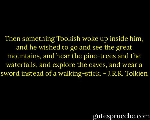 Then something Tookish woke up inside him, and he wished to go and see the great mountains, and hear the pine-trees and the waterfalls, and explore the caves, and wear a sword instead of a walking-stick. - J.R.R. Tolkien