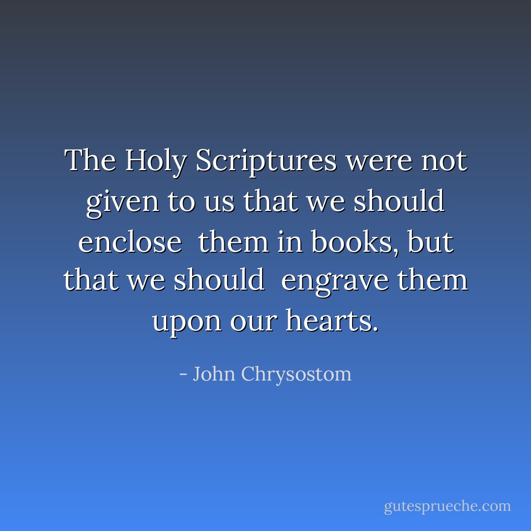 The Holy Scriptures were not given<br />to us that we should enclose <br />them in books, but that we should <br />engrave them upon our hearts. - John Chrysostom