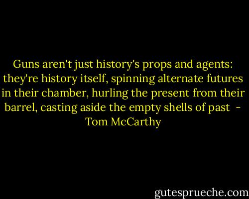 Guns aren't just history's props and agents: they're history itself, spinning alternate futures in their chamber, hurling the present from their barrel, casting aside the empty shells of past  - Tom McCarthy
