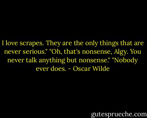 I love scrapes. They are the only things that are never serious."<br />"Oh, that's nonsense, Algy. You never talk anything but nonsense."<br />"Nobody ever does. - Oscar Wilde