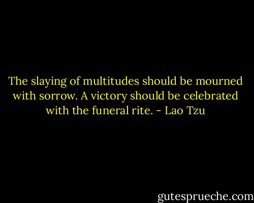 The slaying of multitudes should be mourned with sorrow. A victory should be celebrated with the funeral rite. - Lao Tzu