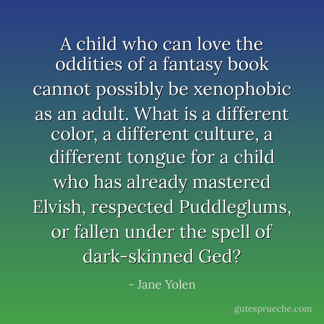 A child who can love the oddities of a fantasy book cannot possibly be xenophobic as an adult. What is a different color, a different culture, a different tongue for a child who has already mastered Elvish, respected Puddleglums, or fallen under the spell of dark-skinned Ged? - Jane Yolen