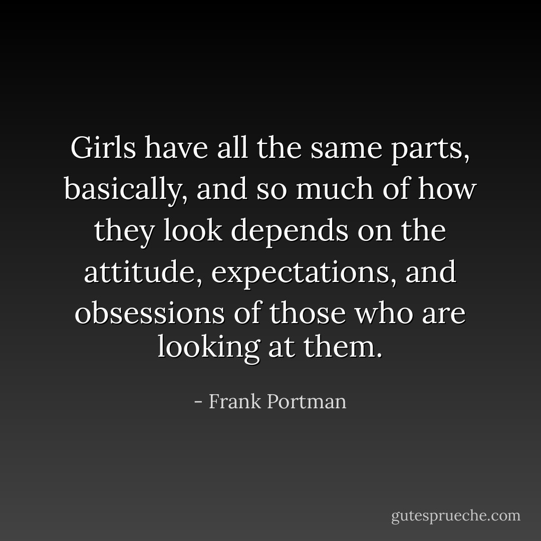Girls have all the same parts, basically, and so much of how they look depends on the attitude, expectations, and obsessions of those who are looking at them. - Frank Portman
