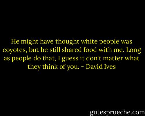 He might have thought white people was coyotes, but he still shared food with me. Long as people do that, I guess it don't matter what they think of you. - David Ives