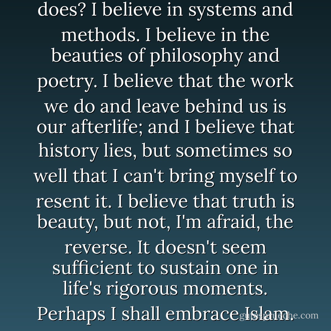 It occurs to me to wonder: do I believe in any god, or even positively not believe, as James does? I believe in systems and methods. I believe in the beauties of philosophy and poetry. I believe that the work we do and leave behind us is our afterlife; and I believe that history lies, but sometimes so well that I can't bring myself to resent it. I believe that truth is beauty, but not, I'm afraid, the reverse. It doesn't seem sufficient to sustain one in life's rigorous moments. Perhaps I shall embrace Islam. Its standards for poetry seem very high. - Emma Bull