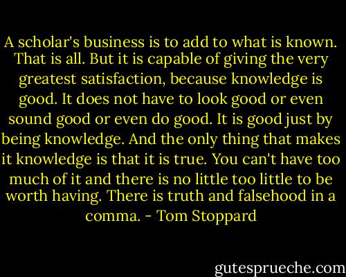 A scholar's business is to add to what is known. That is all. But it is capable of giving the very greatest satisfaction, because knowledge is good. It does not have to look good or even sound good or even do good. It is good just by being knowledge. And the only thing that makes it knowledge is that it is true. You can't have too much of it and there is no little too little to be worth having. There is truth and falsehood in a comma. - Tom Stoppard