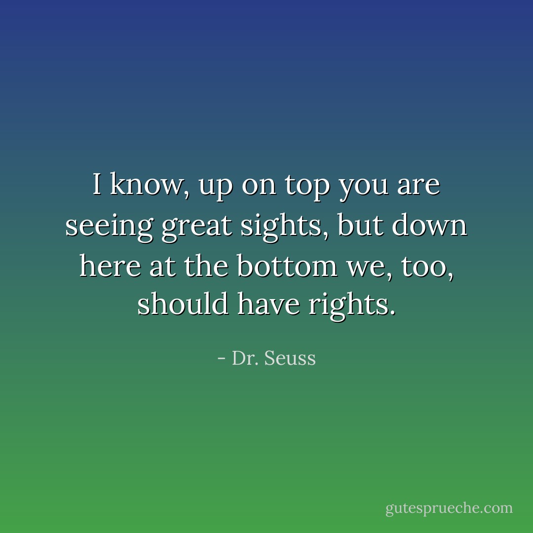I know, up on top you are seeing great sights, but down here at the bottom we, too, should have rights. - Dr. Seuss