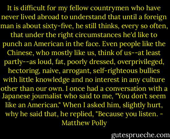 It is difficult for my fellow countrymen who have never lived abroad to understand that until a foreign man is about sixty-five, he still thinks, every so often, that under the right circumstances he'd like to punch an American in the face. Even people like the Chinese, who mostly like us, think of us--at least partly--as loud, fat, poorly dressed, overprivileged, hectoring, naive, arrogant, self-righteous bullies with little knowledge and no interest in any culture other than our own. I once had a conversation with a Japanese journalist who said to me, "You don't seem like an American." When I asked him, slightly hurt, why he said that, he replied, "Because you listen. - Matthew Polly
