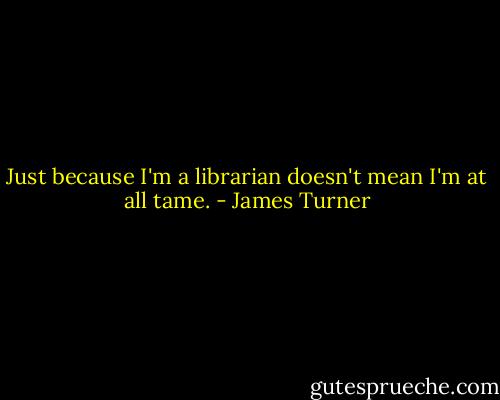 Just because I'm a librarian doesn't mean I'm at all tame. - James Turner