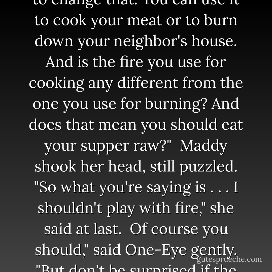 In any case, fire burns; that's its nature, and you can't expect to change that. You can use it to cook your meat or to burn down your neighbor's house. And is the fire you use for cooking any different from the one you use for burning? And does that mean you should eat your supper raw?"<br /><br />Maddy shook her head, still puzzled. "So what you're saying is . . . I shouldn't play with fire," she said at last.<br /><br />Of course you should," said One-Eye gently. "But don't be surprised if the fire plays back. - Joanne Harris