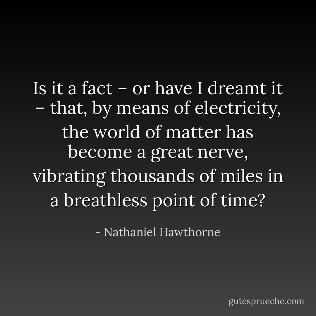 Is it a fact – or have I dreamt it – that, by means of electricity, the world of matter has become a great nerve, vibrating thousands of miles in a breathless point of time? - Nathaniel Hawthorne