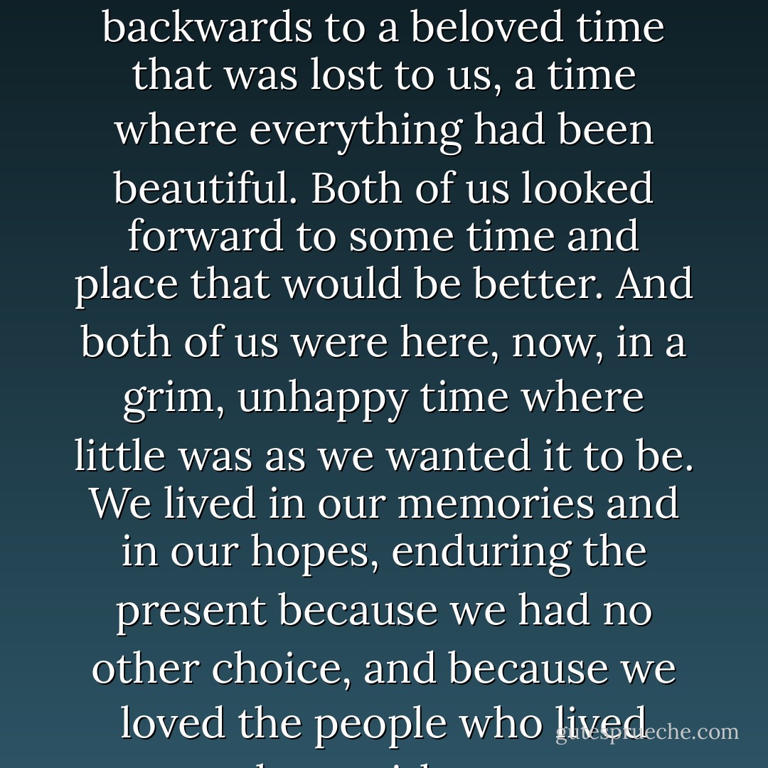 I realized then how much alike we were. Both of us looked backwards to a beloved time that was lost to us, a time where everything had been beautiful. Both of us looked forward to some time and place that would be better. And both of us were here, now, in a grim, unhappy time where little was as we wanted it to be. We lived in our memories and in our hopes, enduring the present because we had no other choice, and because we loved the people who lived here with us. - Susan Palwick