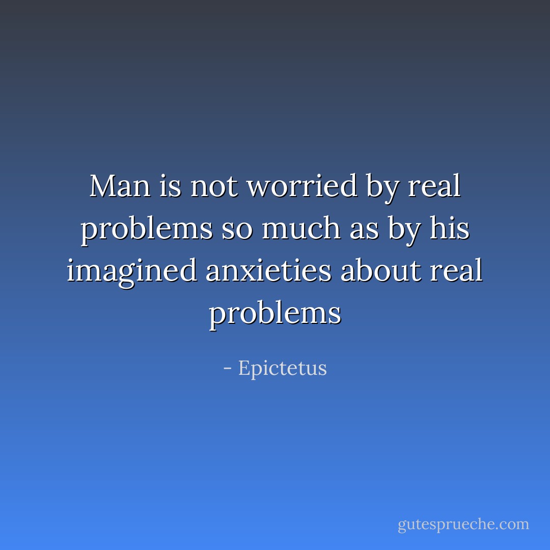 Man is not worried by real problems so much as by his imagined anxieties about real problems - Epictetus
