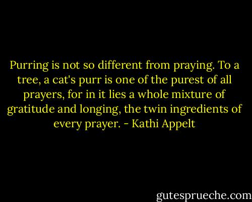 Purring is not so different from praying. To a tree, a cat's purr is one of the purest of all prayers, for in it lies a whole mixture of gratitude and longing, the twin ingredients of every prayer. - Kathi Appelt