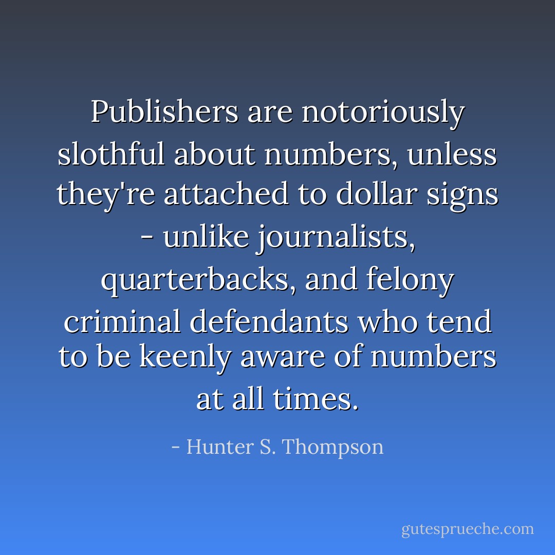 Publishers are notoriously slothful about numbers, unless they're attached to dollar signs - unlike journalists, quarterbacks, and felony criminal defendants who tend to be keenly aware of numbers at all times. - Hunter S. Thompson