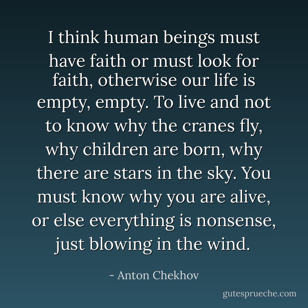 I think human beings must have faith or must look for faith, otherwise our life is empty, empty. To live and not to know why the cranes fly, why children are born, why there are stars in the sky. You must know why you are alive, or else everything is nonsense, just blowing in the wind. - Anton Chekhov