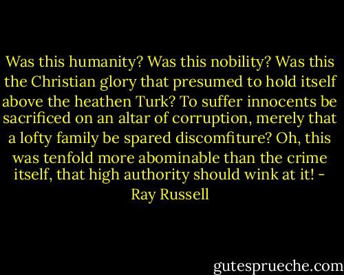 Was this humanity? Was this nobility? Was this the Christian glory that presumed to hold itself above the heathen Turk? To suffer innocents be sacrificed on an altar of corruption, merely that a lofty family be spared discomfiture? Oh, this was tenfold more abominable than the crime itself, that high authority should wink at it! - Ray Russell