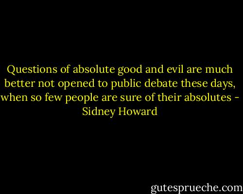 Questions of absolute good and evil are much better not opened to public debate these days, when so few people are sure of their absolutes - Sidney Howard