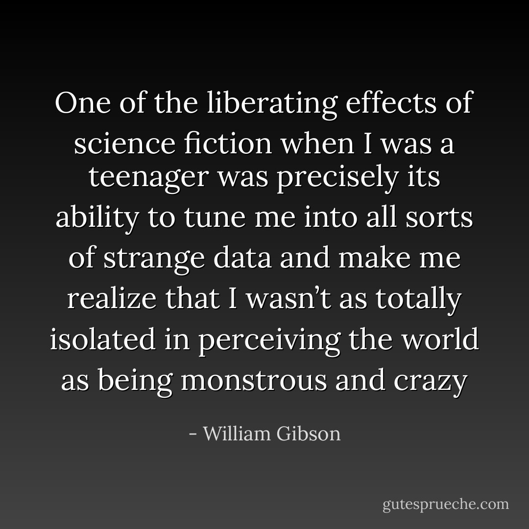 One of the liberating effects of science fiction when I was a teenager was precisely its ability to tune me into all sorts of strange data and make me realize that I wasn’t as totally isolated in perceiving the world as being monstrous and crazy - William Gibson