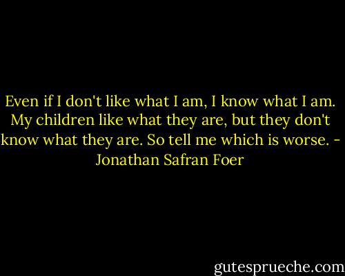 Even if I don't like what I am, I know what I am. My children like what they are, but they don't know what they are. So tell me which is worse. - Jonathan Safran Foer