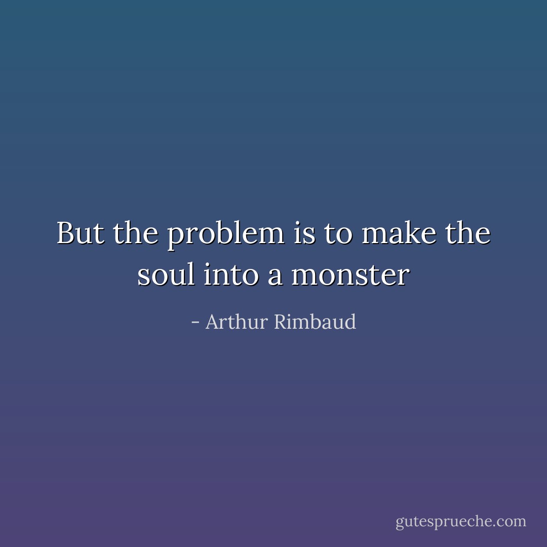 But the problem is to make the soul into a monster - Arthur Rimbaud