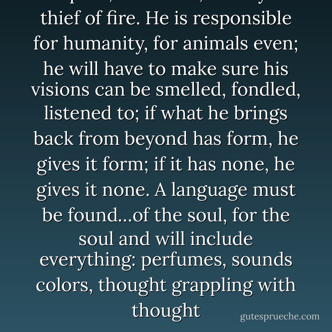 The poet, therefore, is truly the thief of fire.<br />He is responsible for humanity, for animals even; he will have to make sure his visions can be smelled, fondled, listened to; if what he brings back from beyond has form, he gives it form; if it has none, he gives it none. A language must be found…of the soul, for the soul and will include everything: perfumes, sounds colors, thought grappling with thought - Arthur Rimbaud