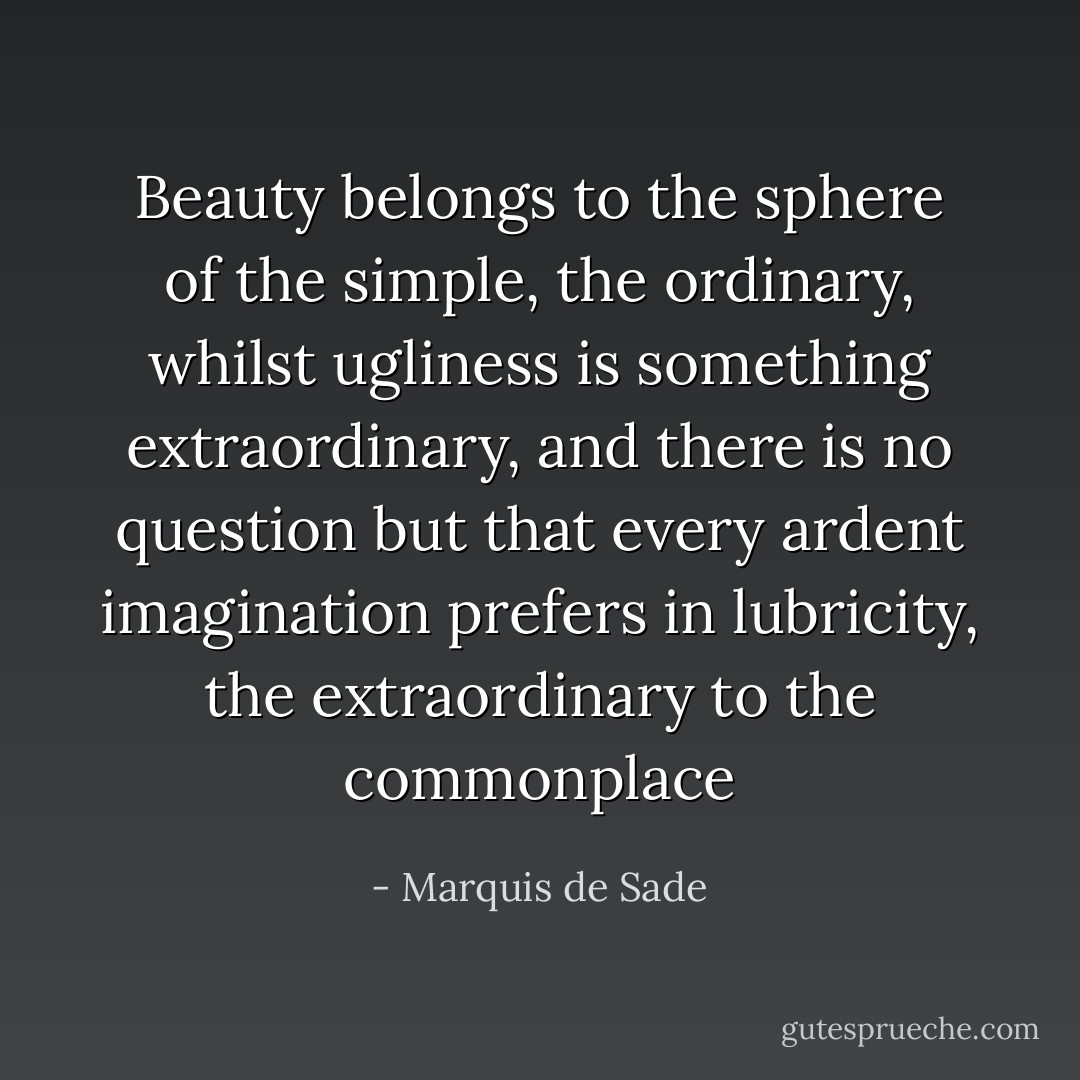 Beauty belongs to the sphere of the simple, the ordinary, whilst ugliness is something extraordinary, and there is no question but that every ardent imagination prefers in lubricity, the extraordinary to the commonplace - Marquis de Sade