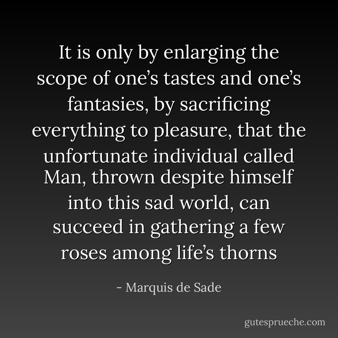 It is only by enlarging the scope of one’s tastes and one’s fantasies, by sacrificing everything to pleasure, that the unfortunate individual called Man, thrown despite himself into this sad world, can succeed in gathering a few roses among life’s thorns - Marquis de Sade