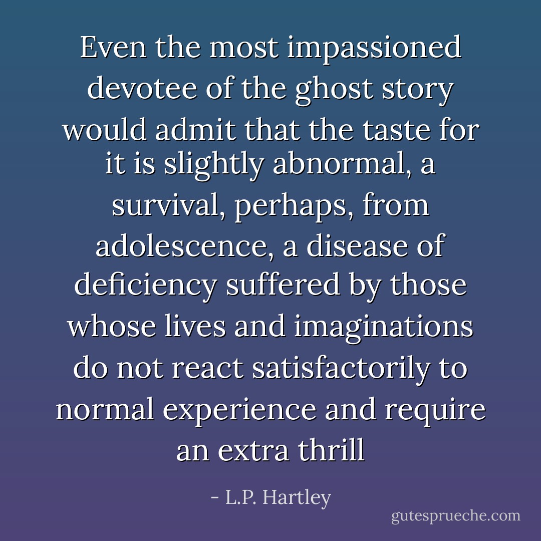 Even the most impassioned devotee of the ghost story would admit that the taste for it is slightly abnormal, a survival, perhaps, from adolescence, a disease of deficiency suffered by those whose lives and imaginations do not react satisfactorily to normal experience and require an extra thrill - L.P. Hartley