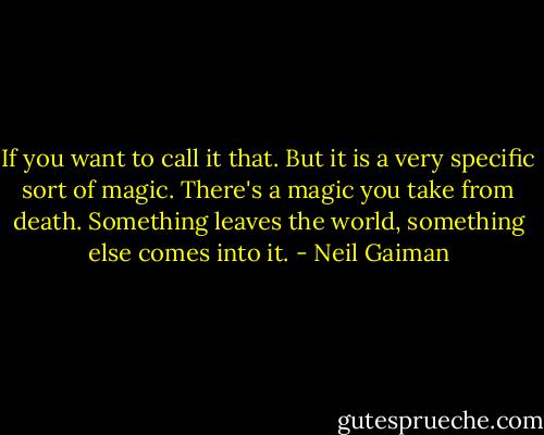 If you want to call it that. But it is a very specific sort of magic. There's a magic you take from death. Something leaves the world, something else comes into it. - Neil Gaiman