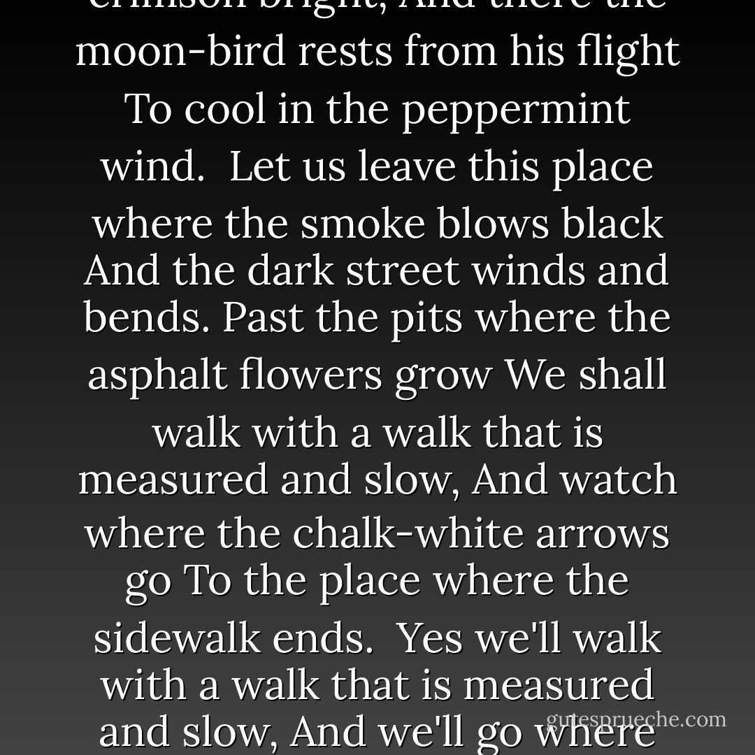 There is a place where the sidewalk ends<br />And before the street begins,<br />And there the grass grows soft and white,<br />And there the sun burns crimson bright,<br />And there the moon-bird rests from his flight<br />To cool in the peppermint wind.<br /><br />Let us leave this place where the smoke blows black<br />And the dark street winds and bends.<br />Past the pits where the asphalt flowers grow<br />We shall walk with a walk that is measured and slow,<br />And watch where the chalk-white arrows go<br />To the place where the sidewalk ends.<br /><br />Yes we'll walk with a walk that is measured and slow,<br />And we'll go where the chalk-white arrows go,<br />For the children, they mark, and the children, they know<br />The place where the sidewalk ends. - Shel Silverstein