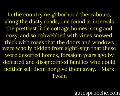 In the country neighbor­hood thereabouts, along the dusty roads, one found at intervals the prettiest little cottage homes, snug and cozy, and so cobwebbed with vines snowed thick with roses that the doors and windows were wholly hidden from sight-sign that these were deserted homes, forsaken years ago by defeated and disap­pointed families who could neither sell them nor give them away. - Mark Twain