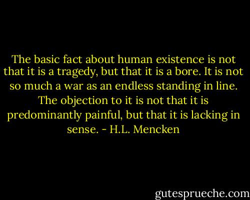 The basic fact about human existence is not that it is a tragedy, but that it is a bore. It is not so much a war as an endless standing in line. The objection to it is not that it is predominantly painful, but that it is lacking in sense. - H.L. Mencken
