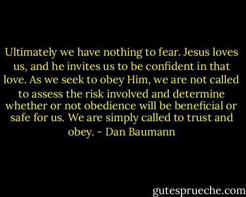 Ultimately we have nothing to fear. Jesus loves us, and he invites us to be confident in that love. As we seek to obey Him, we are not called to assess the risk involved and determine whether or not obedience will be beneficial or safe for us. We are simply called to trust and obey. - Dan Baumann