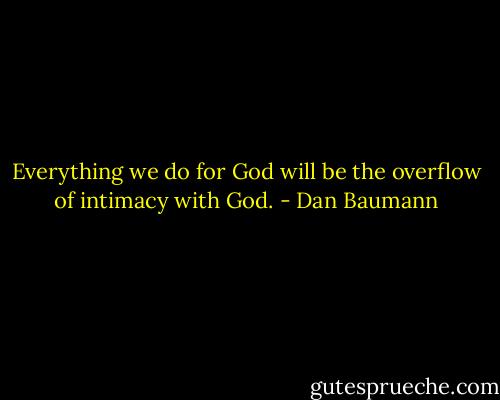 Everything we do for God will be the overflow of intimacy with God. - Dan Baumann