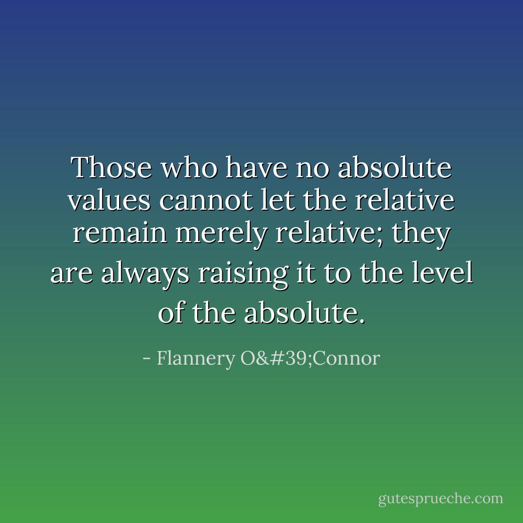 Those who have no absolute values cannot let the relative remain merely relative; they are always raising it to the level of the absolute. - Flannery O'Connor