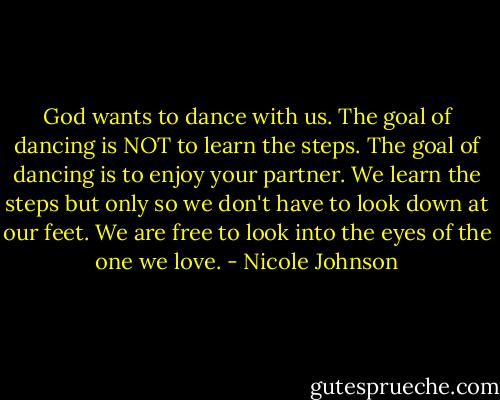 God wants to dance with us. The goal of dancing is NOT to learn the steps. The goal of dancing is to enjoy your partner. We learn the steps but only so we don't have to look down at our feet. We are free to look into the eyes of the one we love. - Nicole Johnson