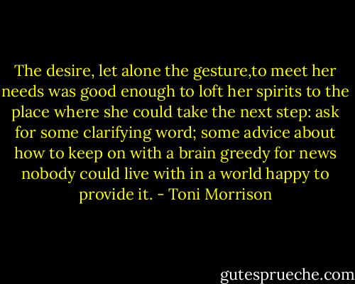 The desire, let alone the gesture,to meet her needs was good enough to loft her spirits to the place where she could take the next step: ask for some clarifying word; some advice about how to keep on with a brain greedy for news nobody could live with in a world happy to provide it. - Toni Morrison