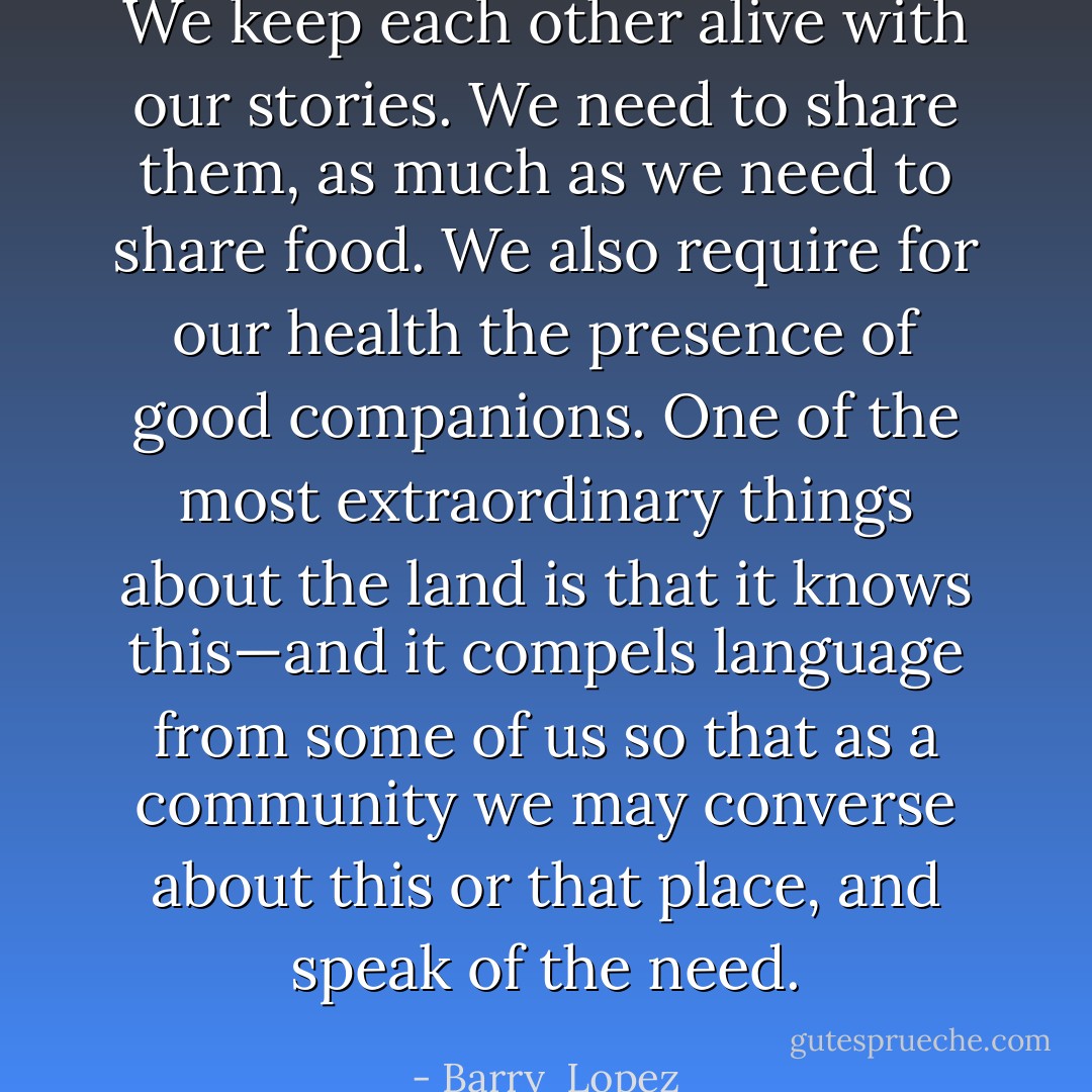 We keep each other alive with our stories. We need to share them, as much as we need to share food. We also require for our health the presence of good companions. One of the most extraordinary things about the land is that it knows this—and it compels language from some of us so that as a community we may converse about this or that place, and speak of the need. - Barry  Lopez