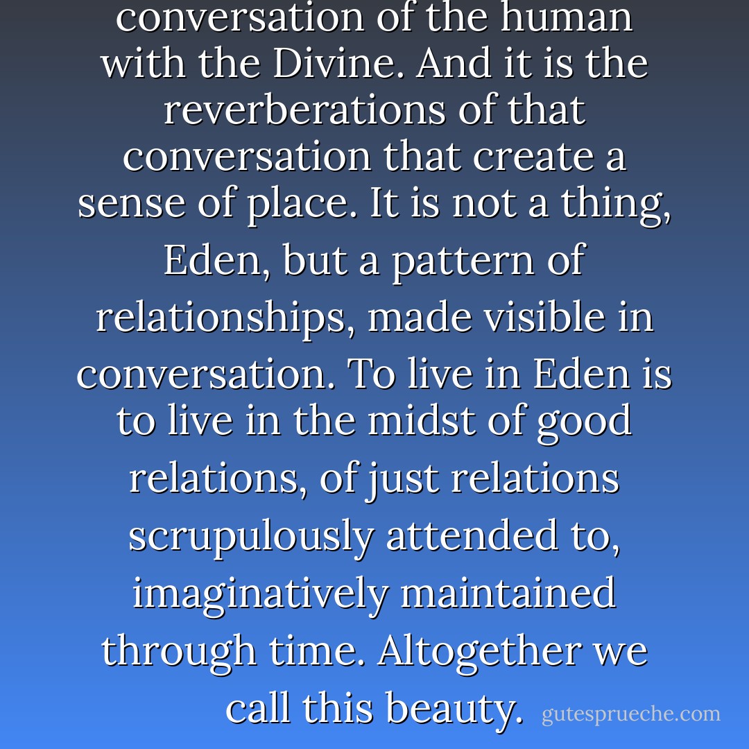 Eden is a conversation. It is the conversation of the human with the Divine. And it is the reverberations of that conversation that create a sense of place. It is not a thing, Eden, but a pattern of relationships, made visible in conversation. To live in Eden is to live in the midst of good relations, of just relations scrupulously attended to, imaginatively maintained through time. Altogether we call this beauty. - Barry  Lopez
